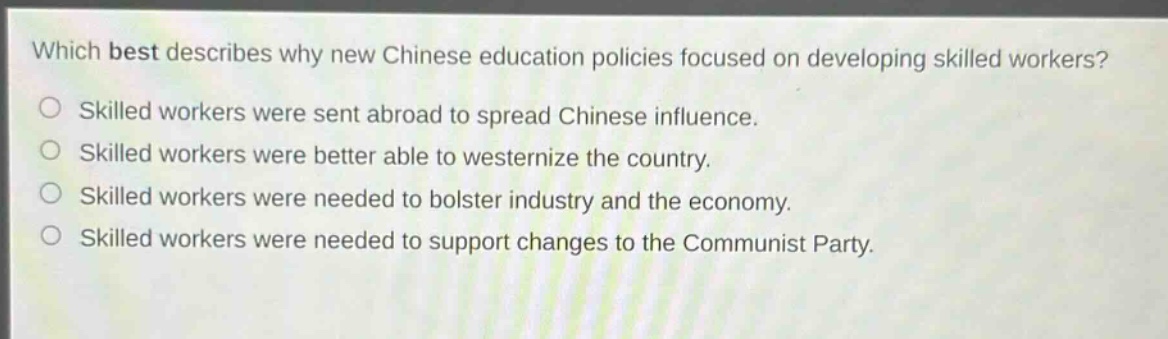 which best describes why new chinese education policies focused on developing skilled workers?\nskilled workers were sent abroad to spread chinese influence.\nskilled workers were better able to westernize the country.\nskilled workers were needed to bolster industry and the economy.\nskilled workers were needed to support changes to the communist party.