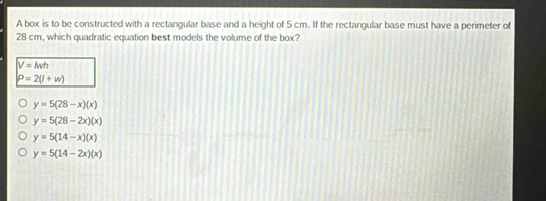 a box is to be constructed with a rectangular base and a height of 5 cm. if the rectangular base must have a perimeter of 28 cm, which quadratic equation best models the volume of the box?\n$v = lwh$\n$p = 2(l + w)$\n$y = 5(28 - x)(x)$\n$y = 5(28 - 2x)(x)$\n$y = 5(14 - x)(x)$\n$y = 5(14 - 2x)(x)$