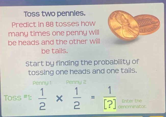 toss two pennies. predict in 88 tosses how many times one penny will be heads and the other will be tails. start by finding the probability of tossing one heads and one tails. penny 1 penny 2 toss #1: $\frac{1}{2} \times \frac{1}{2} = \frac{1}{?}$ enter the denominator.