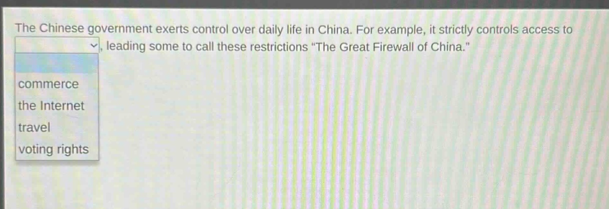 the chinese government exerts control over daily life in china. for example, it strictly controls access to, leading some to call these restrictions \the great firewall of china.\\ncommerce\nthe internet\ntravel\nvoting rights
