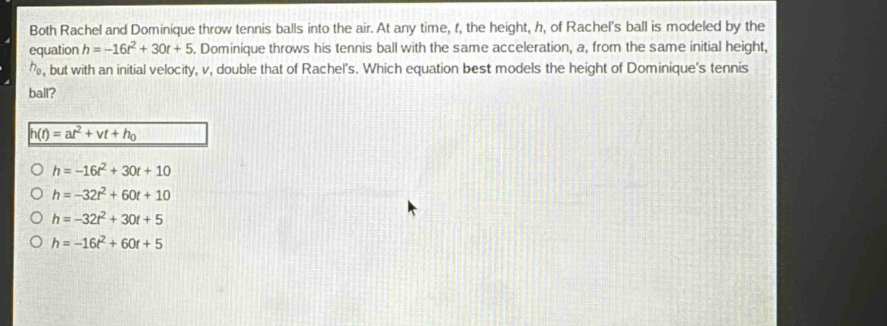 both rachel and dominique throw tennis balls into the air. at any time, t, the height, h, of rachels ball is modeled by the equation h = -16t² + 30t + 5. dominique throws his tennis ball with the same acceleration, a, from the same initial height, h₀, but with an initial velocity, v, double that of rachels. which equation best models the height of dominiques tennis ball?\nh(t) = at² + vt + h₀\n○ h = -16t² + 30t + 10\n○ h = -32t² + 60t + 10\n○ h = -32t² + 30t + 5\n○ h = -16t² + 60t + 5