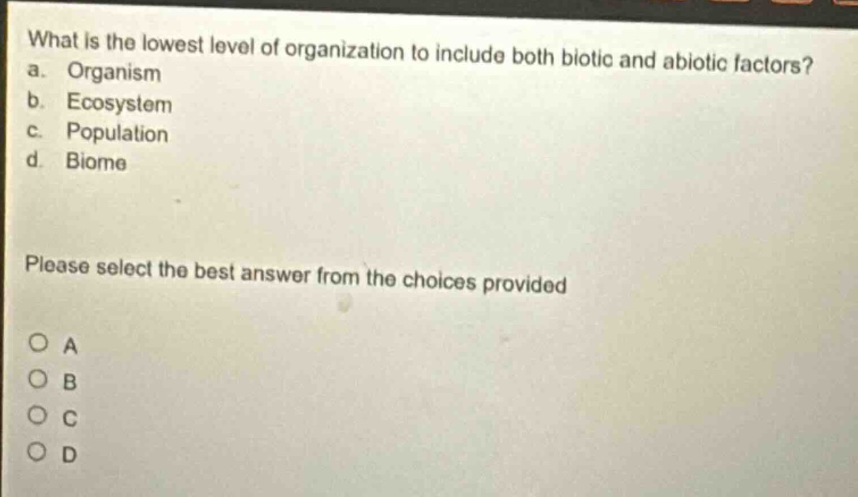 what is the lowest level of organization to include both biotic and abiotic factors?\na. organism\nb. ecosystem\nc. population\nd. biome\nplease select the best answer from the choices provided\no a\no b\no c\no d