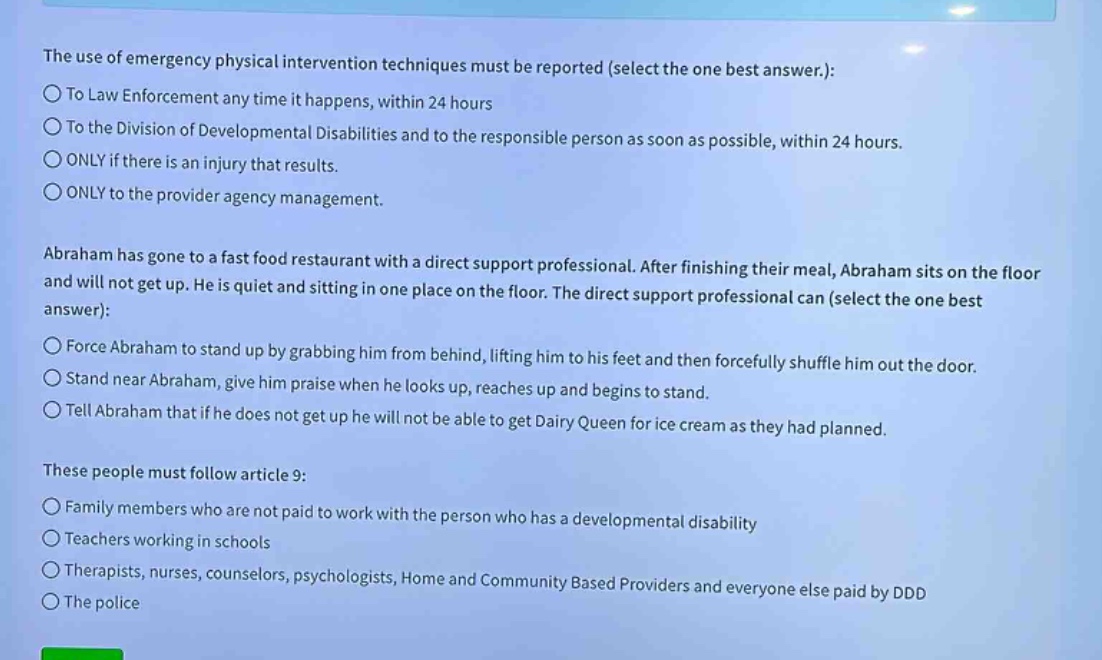 the use of emergency physical intervention techniques must be reported (select the one best answer.):\n○to law enforcement any time it happens, within 24 hours\n○to the division of developmental disabilities and to the responsible person as soon as possible, within 24 hours.\n○only if there is an injury that results.\n○only to the provider agency management.\n\nabraham has gone to a fast food restaurant with a direct support professional. after finishing their meal, abraham sits on the floor and will not get up. he is quiet and sitting in one place on the floor. the direct support professional can (select the one best answer):\n○force abraham to stand up by grabbing him from behind, lifting him to his feet and then forcefully shuffle him out the door.\n○stand near abraham, give him praise when he looks up, reaches up and begins to stand.\n○tell abraham that if he does not get up he will not be able to get dairy queen for ice cream as they had planned.\n\nthese people must follow article 9:\n○family members who are not paid to work with the person who has a developmental disability\n○teachers working in schools\n○therapists, nurses, counselors, psychologists, home and community based providers and everyone else paid by ddd\n○the police