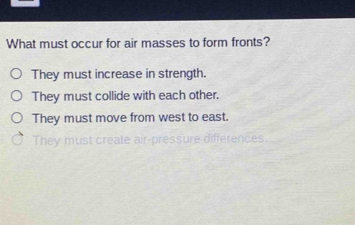 what must occur for air masses to form fronts?\no they must increase in strength.\no they must collide with each other.\no they must move from west to east.\no they must create air - pressure differences.