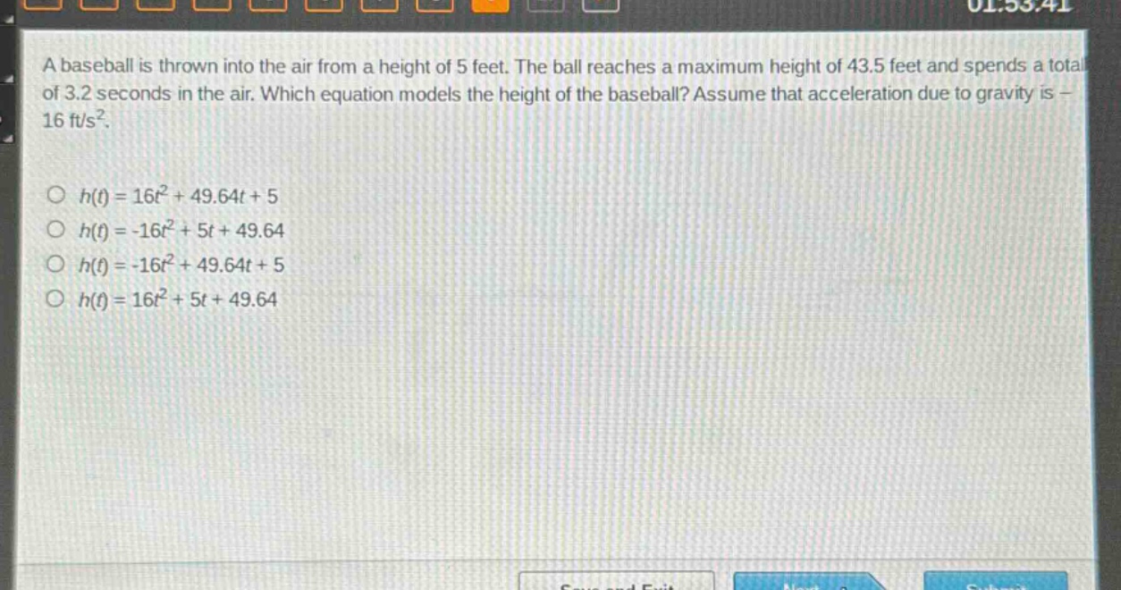a baseball is thrown into the air from a height of 5 feet. the ball reaches a maximum height of 43.5 feet and spends a total of 3.2 seconds in the air. which equation models the height of the baseball? assume that acceleration due to gravity is - 16 ft/s².\n\n○ (h(t)=16t^{2}+49.64t + 5)\n○ (h(t)=-16t^{2}+5t + 49.64)\n○ (h(t)=-16t^{2}+49.64t + 5)\n○ (h(t)=16t^{2}+5t + 49.64)