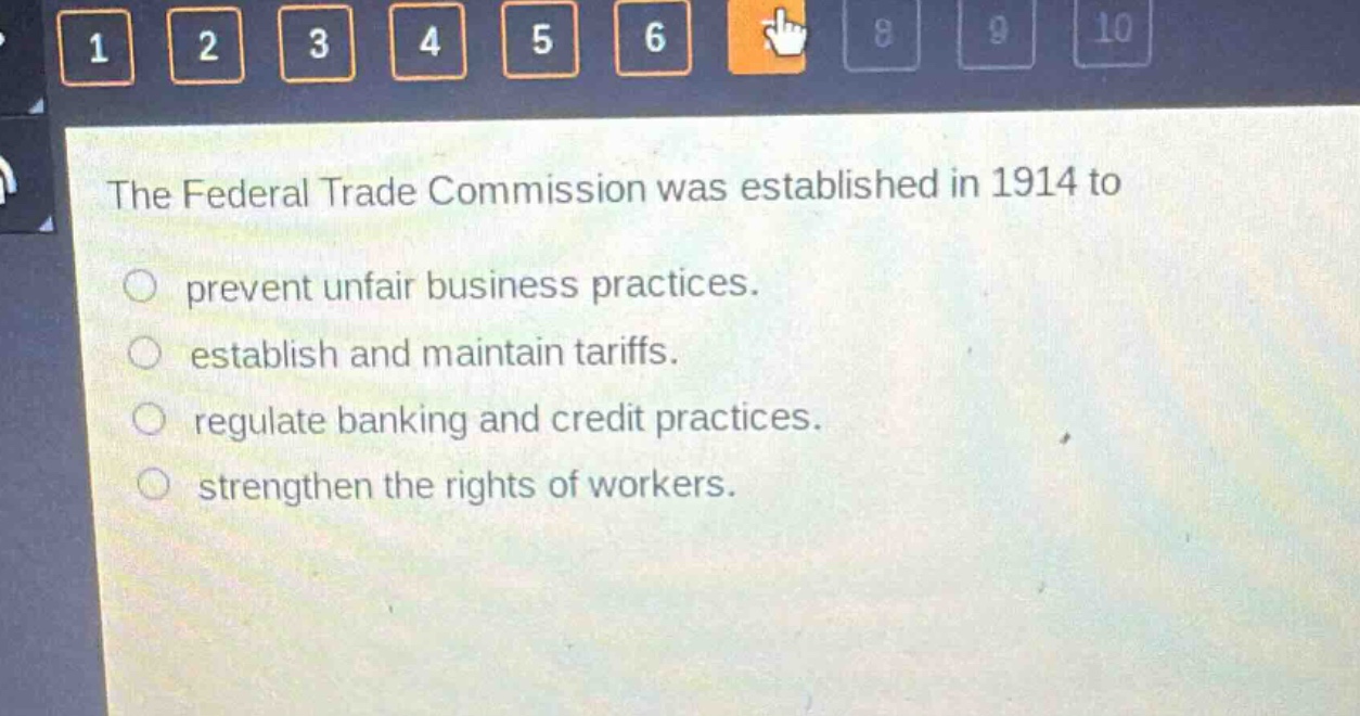 the federal trade commission was established in 1914 to\nprevent unfair business practices.\nestablish and maintain tariffs.\nregulate banking and credit practices.\nstrengthen the rights of workers.
