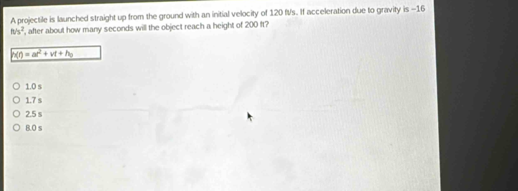 a projectile is launched straight up from the ground with an initial velocity of 120 ft/s. if acceleration due to gravity is -16 ft/s², after about how many seconds will the object reach a height of 200 ft?\nh(t)=at² + vt+h₀\n1.0 s\n1.7 s\n2.5 s\n8.0 s