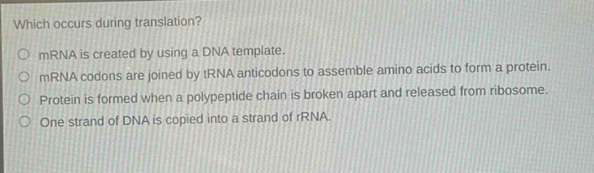 which occurs during translation?\n○ mrna is created by using a dna template.\n○ mrna codons are joined by trna anticodons to assemble amino acids to form a protein.\n○ protein is formed when a polypeptide chain is broken apart and released from ribosome.\n○ one strand of dna is copied into a strand of rrna.
