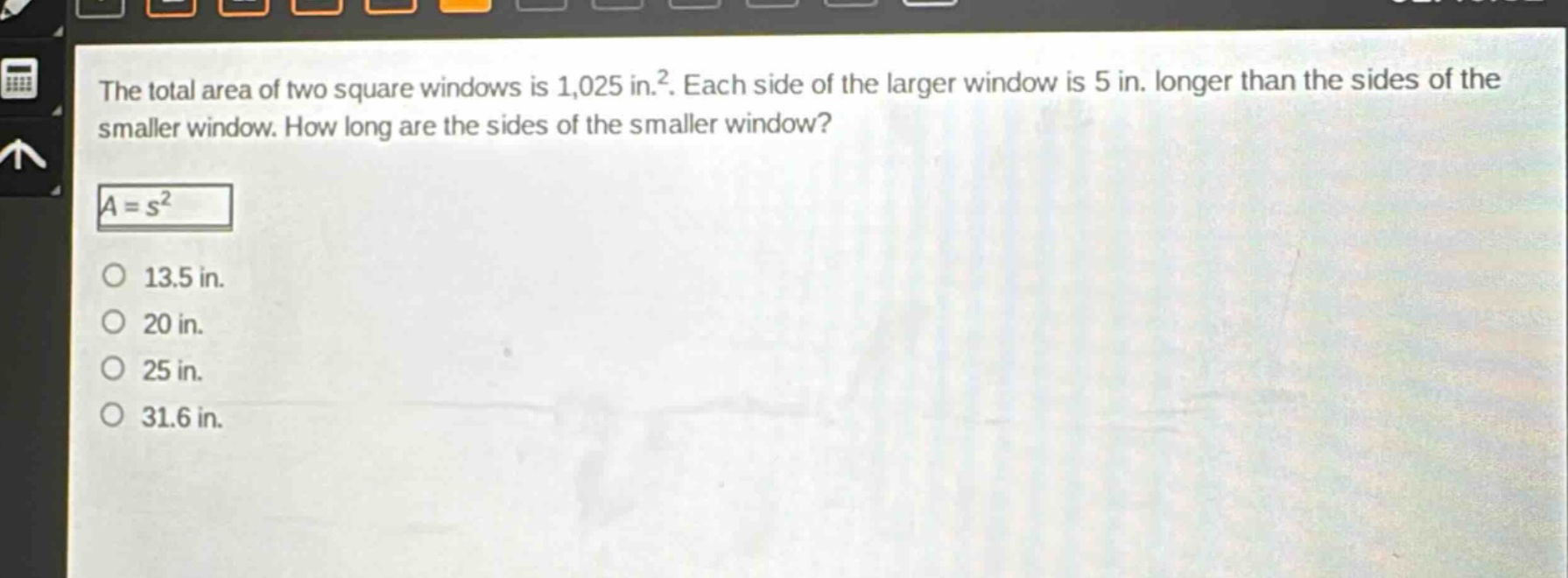 the total area of two square windows is 1,025 in.². each side of the larger window is 5 in. longer than the sides of the smaller window. how long are the sides of the smaller window?\n$a = s^{2}$\n13.5 in.\n20 in.\n25 in.\n31.6 in.