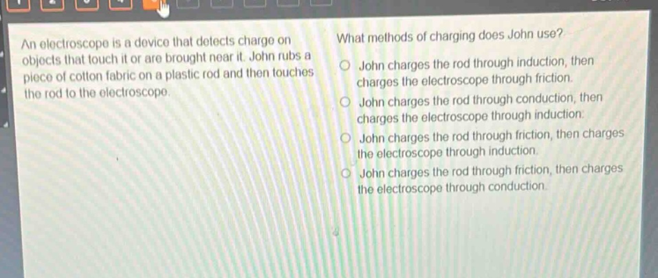 an electroscope is a device that detects charge on objects that touch it or are brought near it. john rubs a piece of cotton fabric on a plastic rod and then touches the rod to the electroscope. what methods of charging does john use? john charges the rod through induction, then charges the electroscope through friction. john charges the rod through conduction, then charges the electroscope through induction. john charges the rod through friction, then charges the electroscope through induction. john charges the rod through friction, then charges the electroscope through conduction.