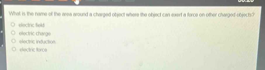 what is the name of the area around a charged object where the object can exert a force on other charged objects?\n electric field\n electric charge\n electric induction\n electric force