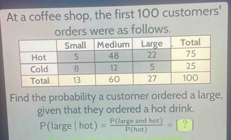 at a coffee shop, the first 100 customers orders were as follows.\n| | small | medium | large | total |\n|--|--|--|--|--|\n| hot | 5 | 48 | 22 | 75 |\n| cold | 8 | 12 | 5 | 25 |\n| total | 13 | 60 | 27 | 100 |\nfind the probability a customer ordered a large, given that they ordered a hot drink.\np(large | hot) = \\frac{p(large and hot)}{p(hot)} = ?