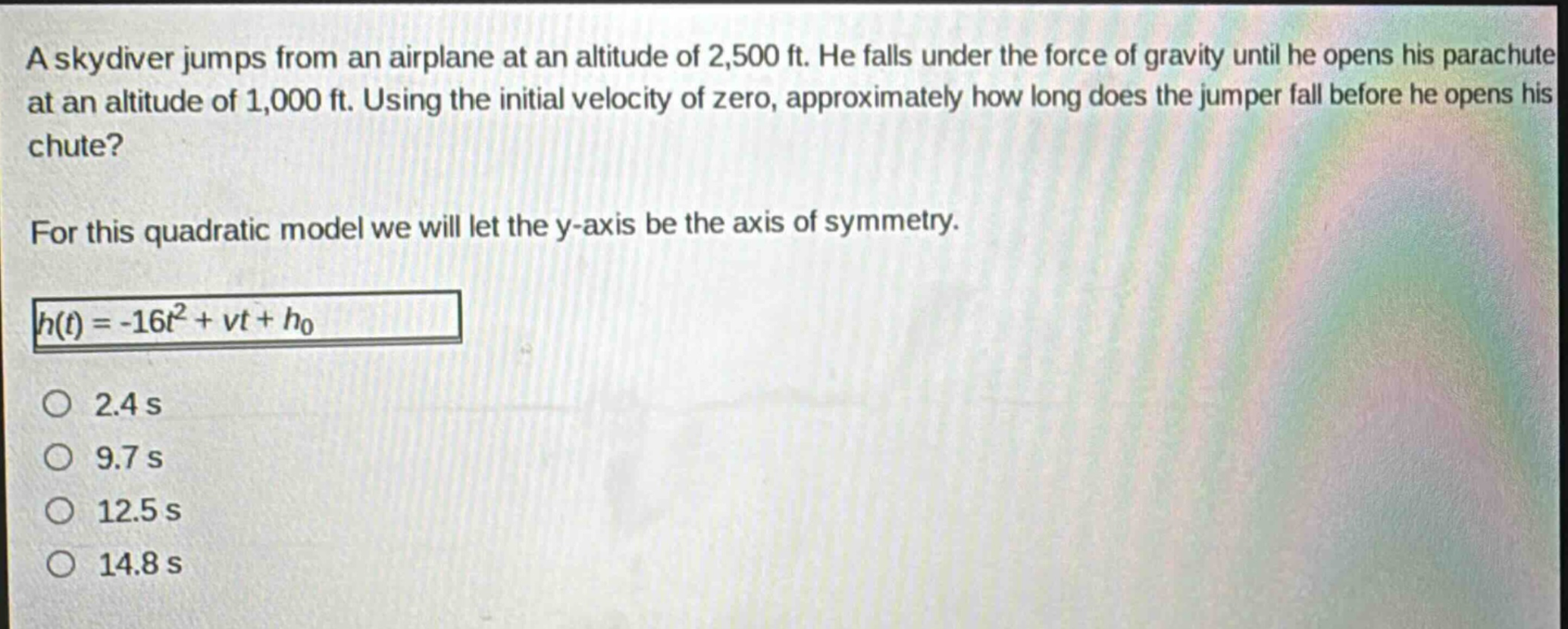 a skydiver jumps from an airplane at an altitude of 2,500 ft. he falls under the force of gravity until he opens his parachute at an altitude of 1,000 ft. using the initial velocity of zero, approximately how long does the jumper fall before he opens his chute?\nfor this quadratic model we will let the y - axis be the axis of symmetry.\nh(t)=-16t^{2}+vt + h_{0}\n2.4 s\n9.7 s\n12.5 s\n14.8 s