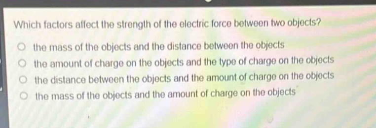 which factors affect the strength of the electric force between two objects?\n the mass of the objects and the distance between the objects\n the amount of charge on the objects and the type of charge on the objects\n the distance between the objects and the amount of charge on the objects\n the mass of the objects and the amount of charge on the objects