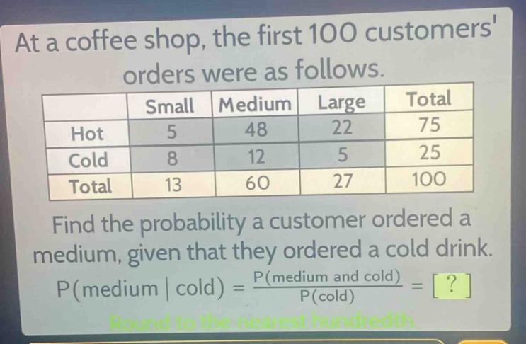 at a coffee shop, the first 100 customers orders were as follows.\n| | small | medium | large | total |\n|--|--|--|--|--|\n| hot | 5 | 48 | 22 | 75 |\n| cold | 8 | 12 | 5 | 25 |\n| total | 13 | 60 | 27 | 100 |\nfind the probability a customer ordered a medium, given that they ordered a cold drink.\np(medium | cold) = \\frac{p(medium and cold)}{p(cold)} = ?\nround to the nearest hundredth.