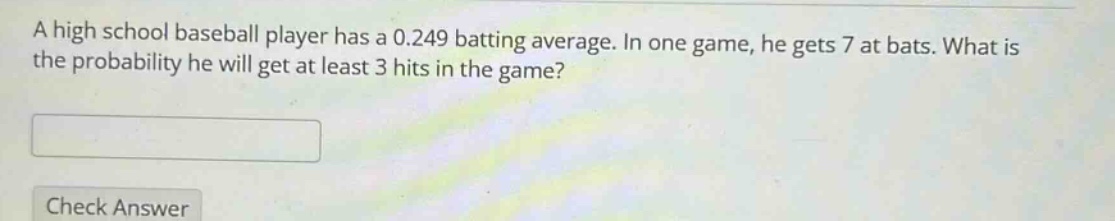 a high school baseball player has a 0.249 batting average. in one game, he gets 7 at bats. what is the probability he will get at least 3 hits in the game?