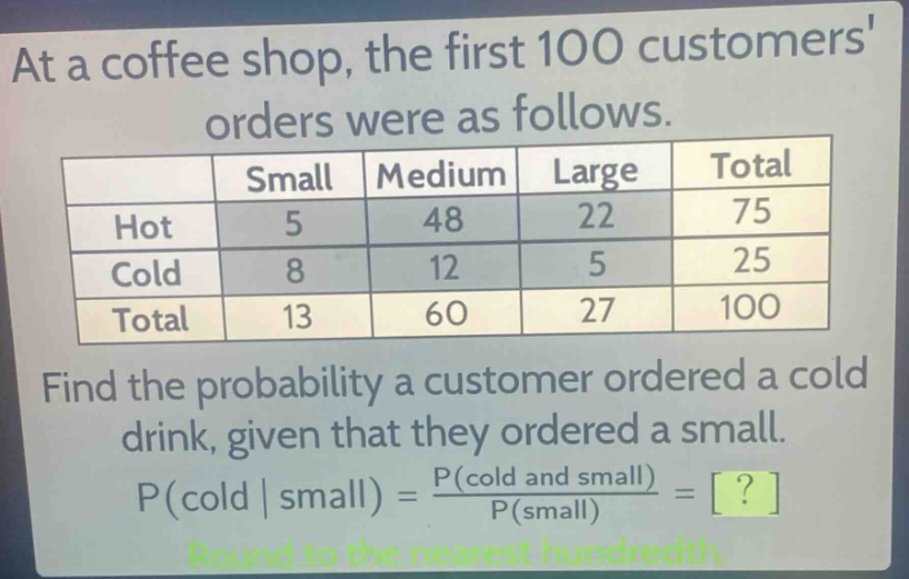 at a coffee shop, the first 100 customers orders were as follows.\n| | small | medium | large | total |\n|--|--|--|--|--|\n| hot | 5 | 48 | 22 | 75 |\n| cold | 8 | 12 | 5 | 25 |\n| total | 13 | 60 | 27 | 100 |\nfind the probability a customer ordered a cold drink, given that they ordered a small.\np(cold | small) = \\frac{p(cold and small)}{p(small)} = ?\nround to the nearest hundredth.