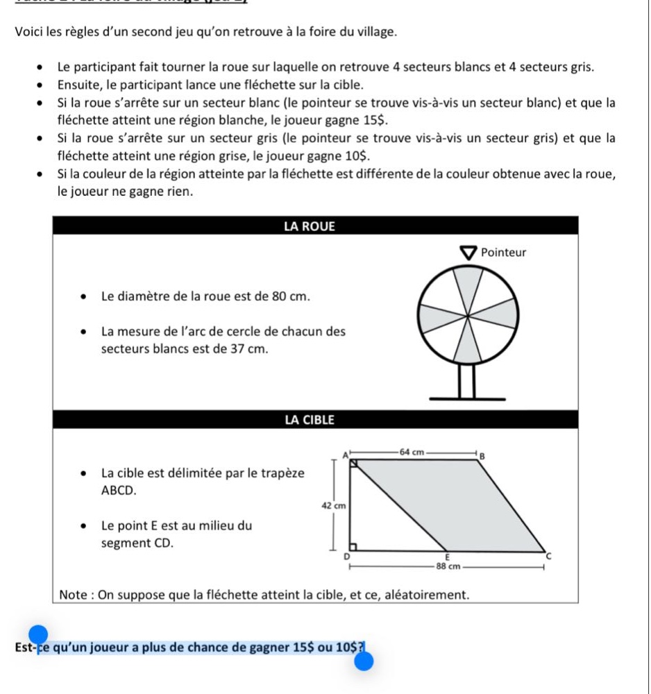 voici les règles dun second jeu quon retrouve à la foire du village.\n• le participant fait tourner la roue sur laquelle on retrouve 4 secteurs blancs et 4 secteurs gris.\n• ensuite, le participant lance une fléchette sur la cible.\n• si la roue sarrête sur un secteur blanc (le pointeur se trouve vis - à - vis un secteur blanc) et que la fléchette atteint une région blanche, le joueur gagne 15$.\n• si la roue sarrête sur un secteur gris (le pointeur se trouve vis - à - vis un secteur gris) et que la fléchette atteint une région grise, le joueur gagne 10$.\n• si la couleur de la région atteinte par la fléchette est différente de la couleur obtenue avec la roue, le joueur ne gagne rien.\nla roue\n• le diamètre de la roue est de 80 cm.\n• la mesure de larc de cercle de chacun des secteurs blancs est de 37 cm.\nla cible\n• la cible est délimitée par le trapèze abcd.\n• le point e est au milieu du segment cd.\nnote : on suppose que la fléchette atteint la cible, et ce, aléatoirement.\nest - ce quun joueur a plus de chance de gagner 15$ ou 10$?