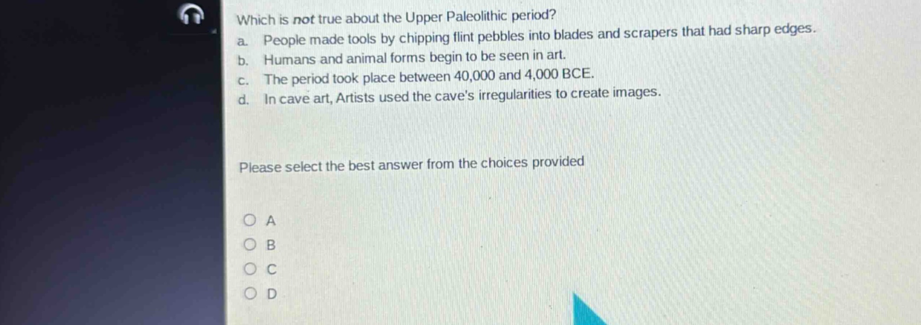 which is not true about the upper paleolithic period?\na. people made tools by chipping flint pebbles into blades and scrapers that had sharp edges.\nb. humans and animal forms begin to be seen in art.\nc. the period took place between 40,000 and 4,000 bce.\nd. in cave art, artists used the caves irregularities to create images.\nplease select the best answer from the choices provided\na\nb\nc\nd