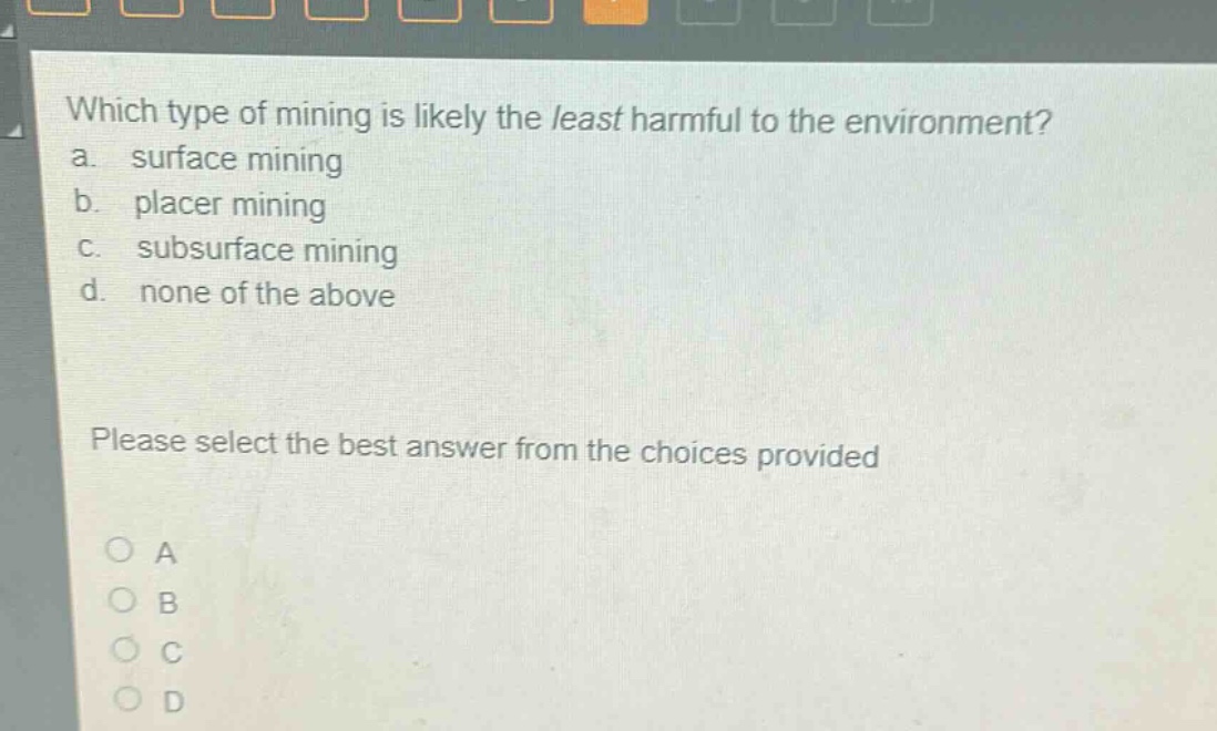 which type of mining is likely the least harmful to the environment?\na. surface mining\nb. placer mining\nc. subsurface mining\nd. none of the above\nplease select the best answer from the choices provided\no a\no b\no c\no d