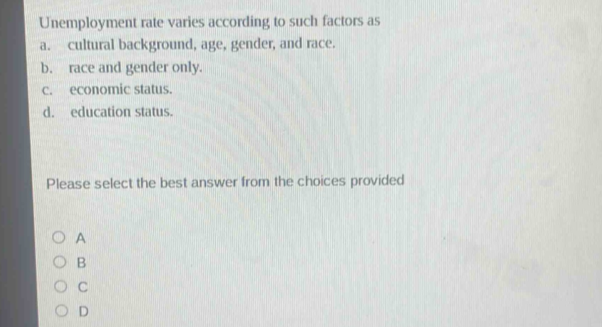 unemployment rate varies according to such factors as a. cultural background, age, gender, and race. b. race and gender only. c. economic status. d. education status. please select the best answer from the choices provided