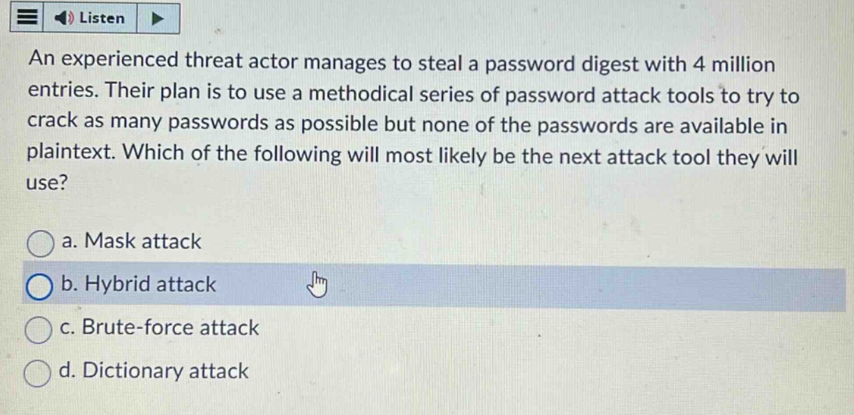 an experienced threat actor manages to steal a password digest with 4 million entries. their plan is to use a methodical series of password attack tools to try to crack as many passwords as possible but none of the passwords are available in plaintext. which of the following will most likely be the next attack tool they will use?\na. mask attack\nb. hybrid attack\nc. brute - force attack\nd. dictionary attack
