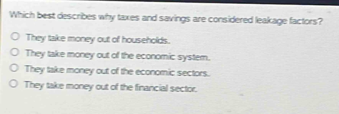 which best describes why taxes and savings are considered leakage factors?\no they take money out of households.\no they take money out of the economic system.\no they take money out of the economic sectors.\no they take money out of the financial sector.