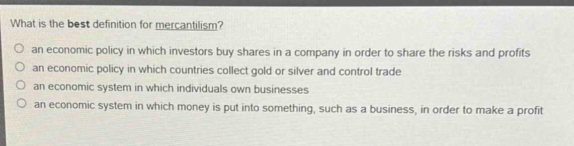 what is the best definition for mercantilism?\n○ an economic policy in which investors buy shares in a company in order to share the risks and profits\n○ an economic policy in which countries collect gold or silver and control trade\n○ an economic system in which individuals own businesses\n○ an economic system in which money is put into something, such as a business, in order to make a profit