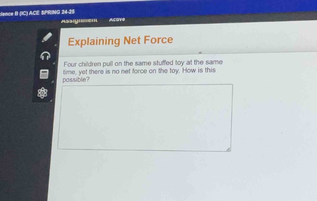 explaining net force\nfour children pull on the same stuffed toy at the same time, yet there is no net force on the toy. how is this possible?