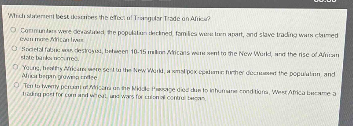 which statement best describes the effect of triangular trade on africa?\ncommunities were devastated, the population declined, families were torn apart, and slave trading wars claimed even more african lives.\nsocietal fabric was destroyed, between 10 - 15 million africans were sent to the new world, and the rise of african state banks occurred.\nyoung, healthy africans were sent to the new world, a smallpox epidemic further decreased the population, and africa began growing coffee.\nten to twenty percent of africans on the middle passage died due to inhumane conditions, west africa became a trading post for corn and wheat, and wars for colonial control began.