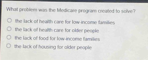 what problem was the medicare program created to solve?\no the lack of health care for low - income families\no the lack of health care for older people\no the lack of food for low - income families\no the lack of housing for older people