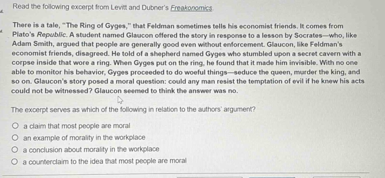 read the following excerpt from levitt and dubner’s freakonomics. there is a tale, “the ring of gyges,” that feldman sometimes tells his economist friends. it comes from plato’s republic. a student named glaucon offered the story in response to a lesson by socrates—who, like adam smith, argued that people are generally good even without enforcement. glaucon, like feldman’s economist friends, disagreed. he told of a shepherd named gyges who stumbled upon a secret cavern with a corpse inside that wore a ring. when gyges put on the ring, he found that it made him invisible. with no one able to monitor his behavior, gyges proceeded to do woeful things—seduce the queen, murder the king, and so on. glaucon’s story posed a moral question: could any man resist the temptation of evil if he knew his acts could not be witnessed? glaucon seemed to think the answer was no. the excerpt serves as which of the following in relation to the authors’ argument? a claim that most people are moral an example of morality in the workplace a conclusion about morality in the workplace a counter - claim to the idea that most people are moral