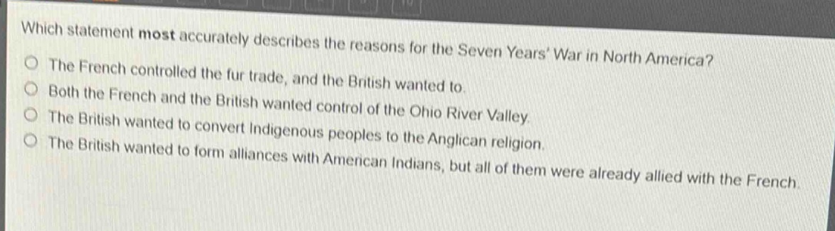 which statement most accurately describes the reasons for the seven years war in north america?\nthe french controlled the fur trade, and the british wanted to.\nboth the french and the british wanted control of the ohio river valley.\nthe british wanted to convert indigenous peoples to the anglican religion.\nthe british wanted to form alliances with american indians, but all of them were already allied with the french.