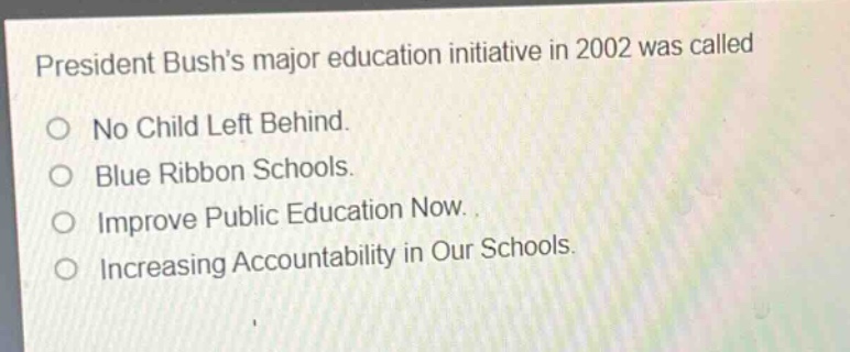 president bushs major education initiative in 2002 was called\n○ no child left behind.\n○ blue ribbon schools.\n○ improve public education now.\n○ increasing accountability in our schools.