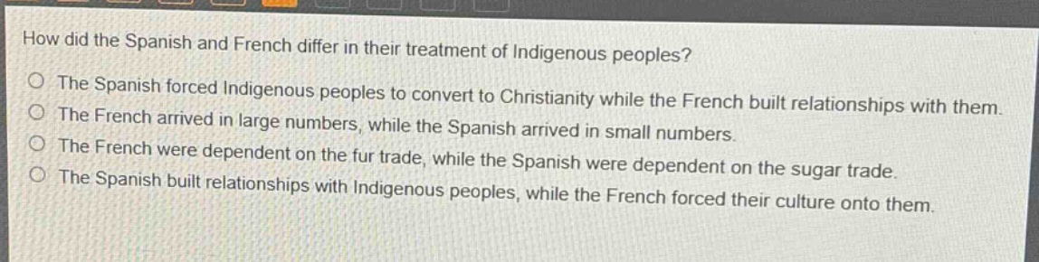 how did the spanish and french differ in their treatment of indigenous peoples?\nthe spanish forced indigenous peoples to convert to christianity while the french built relationships with them.\nthe french arrived in large numbers, while the spanish arrived in small numbers.\nthe french were dependent on the fur trade, while the spanish were dependent on the sugar trade.\nthe spanish built relationships with indigenous peoples, while the french forced their culture onto them.