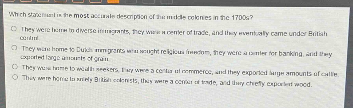 which statement is the most accurate description of the middle colonies in the 1700s?\no they were home to diverse immigrants, they were a center of trade, and they eventually came under british control.\no they were home to dutch immigrants who sought religious freedom, they were a center for banking, and they exported large amounts of grain.\no they were home to wealth seekers, they were a center of commerce, and they exported large amounts of cattle.\no they were home to solely british colonists, they were a center of trade, and they chiefly exported wood.