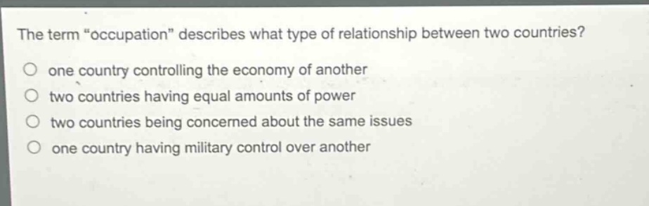 the term \occupation\ describes what type of relationship between two countries?\none country controlling the economy of another\ntwo countries having equal amounts of power\ntwo countries being concerned about the same issues\none country having military control over another