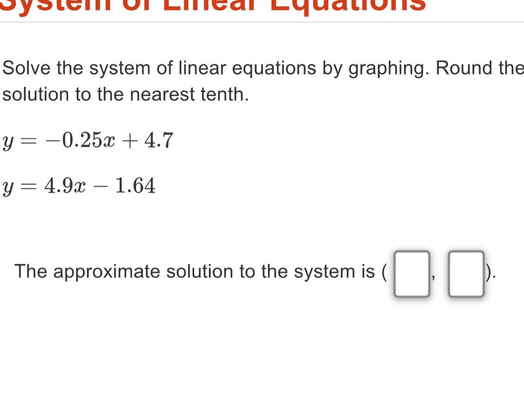 solve the system of linear equations by graphing. round the solution to the nearest tenth.\ny = -0.25x + 4.7\ny = 4.9x - 1.64\nthe approximate solution to the system is ( , ).