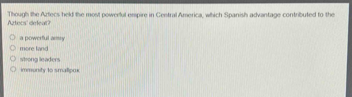 though the aztecs held the most powerful empire in central america, which spanish advantage contributed to the aztecs defeat?\n○ a powerful army\n○ more land\n○ strong leaders\n○ immunity to smallpox