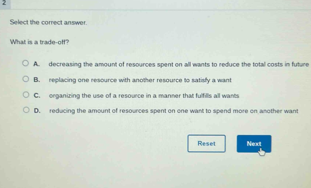 select the correct answer.\nwhat is a trade - off?\na. decreasing the amount of resources spent on all wants to reduce the total costs in future\nb. replacing one resource with another resource to satisfy a want\nc. organizing the use of a resource in a manner that fulfills all wants\nd. reducing the amount of resources spent on one want to spend more on another want