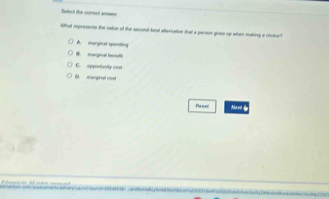select the correct answer.\nwhat represents the value of the second - best alternative that a person gives up when making a choice?\na. marginal spending\nb. marginal benefit\nc. opportunity cost\nd. marginal cost