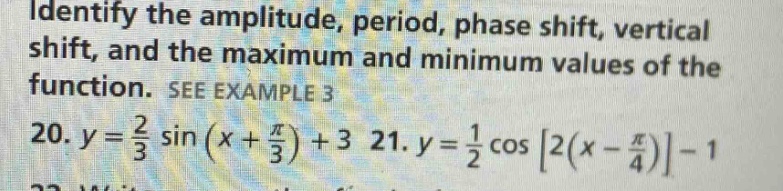 identify the amplitude, period, phase shift, vertical shift, and the maximum and minimum values of the function. see example 3\n20. $y = \\frac{2}{3} \\sin(x + \\frac{\\pi}{3})+3$ 21. $y = \\frac{1}{2} \\cos2(x - \\frac{\\pi}{4})-1$