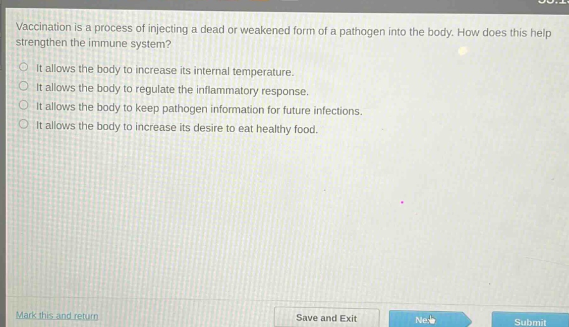 vaccination is a process of injecting a dead or weakened form of a pathogen into the body. how does this help strengthen the immune system?\nit allows the body to increase its internal temperature.\nit allows the body to regulate the inflammatory response.\nit allows the body to keep pathogen information for future infections.\nit allows the body to increase its desire to eat healthy food.