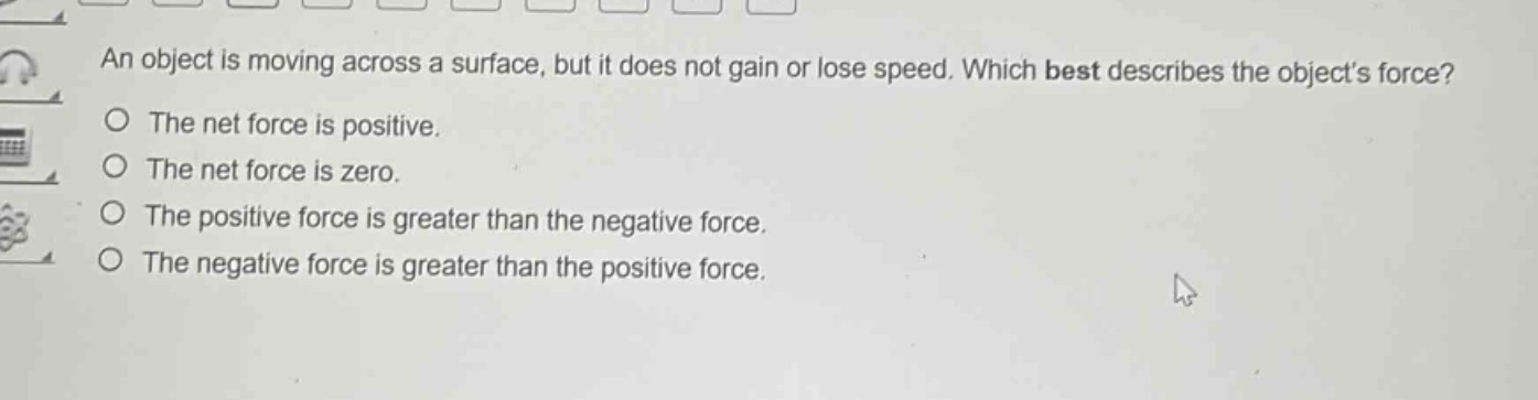 an object is moving across a surface, but it does not gain or lose speed. which best describes the objects force?\nthe net force is positive.\nthe net force is zero.\nthe positive force is greater than the negative force.\nthe negative force is greater than the positive force.