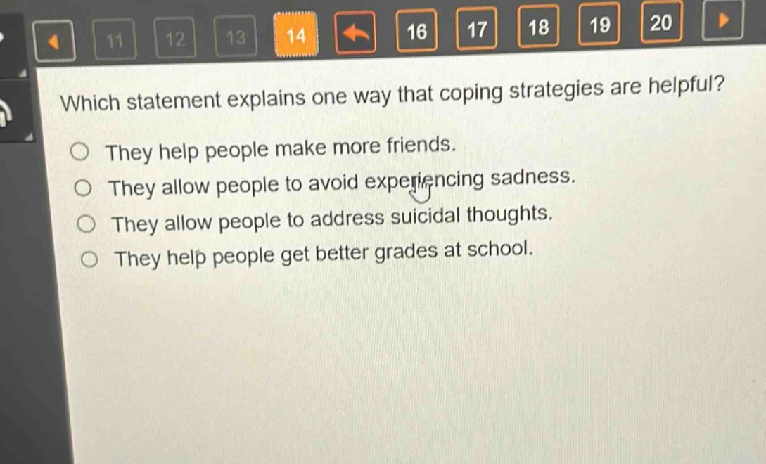 which statement explains one way that coping strategies are helpful?\nthey help people make more friends.\nthey allow people to avoid experiencing sadness.\nthey allow people to address suicidal thoughts.\nthey help people get better grades at school.