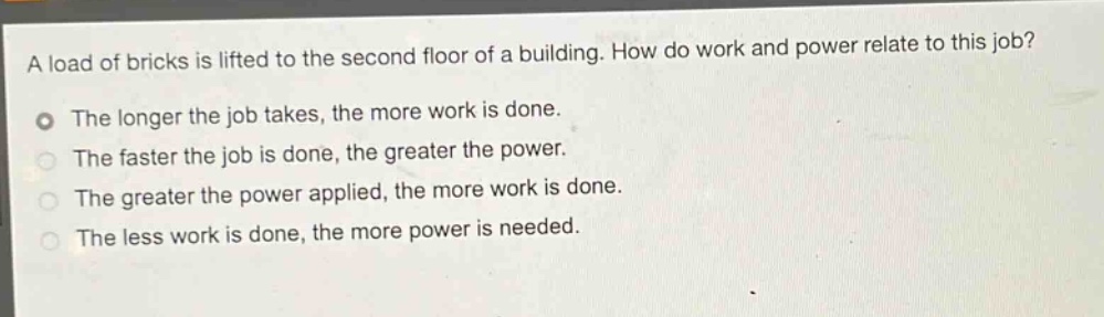 a load of bricks is lifted to the second floor of a building. how do work and power relate to this job?\nthe longer the job takes, the more work is done.\nthe faster the job is done, the greater the power.\nthe greater the power applied, the more work is done.\nthe less work is done, the more power is needed.