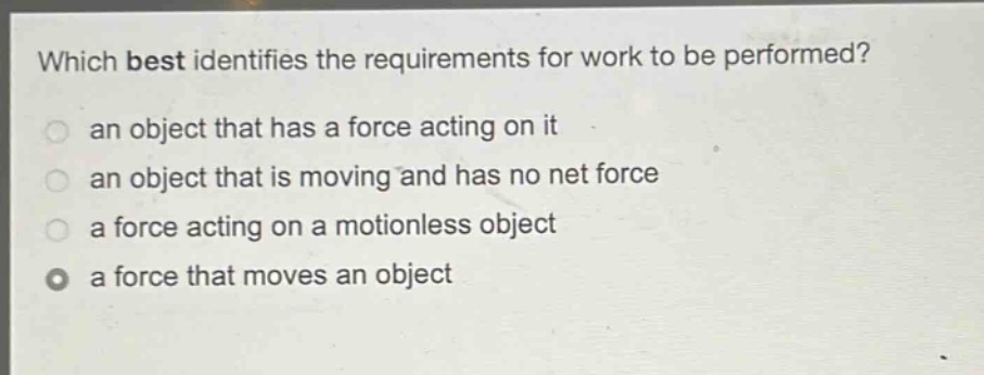 which best identifies the requirements for work to be performed?\n an object that has a force acting on it\n an object that is moving and has no net force\n a force acting on a motionless object\n a force that moves an object