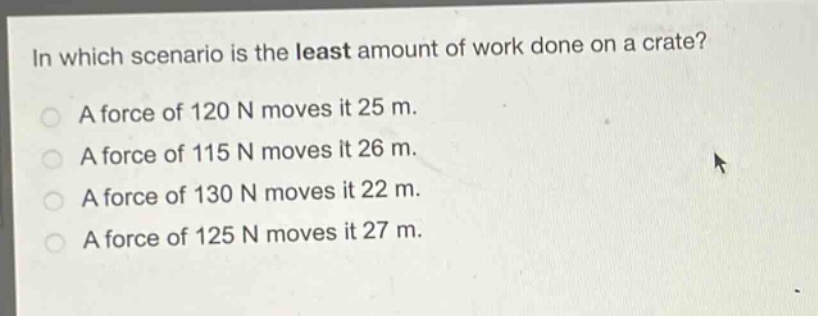 in which scenario is the least amount of work done on a crate?\na force of 120 n moves it 25 m.\na force of 115 n moves it 26 m.\na force of 130 n moves it 22 m.\na force of 125 n moves it 27 m.