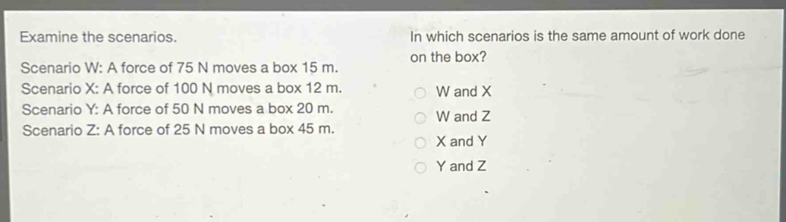 examine the scenarios.\nscenario w: a force of 75 n moves a box 15 m.\nscenario x: a force of 100 n moves a box 12 m.\nscenario y: a force of 50 n moves a box 20 m.\nscenario z: a force of 25 n moves a box 45 m.\nin which scenarios is the same amount of work done on the box?\nw and x\nw and z\nx and y\ny and z