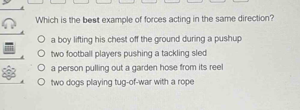 which is the best example of forces acting in the same direction?\n○ a boy lifting his chest off the ground during a pushup\n○ two football players pushing a tackling sled\n○ a person pulling out a garden hose from its reel\n○ two dogs playing tug - of - war with a rope